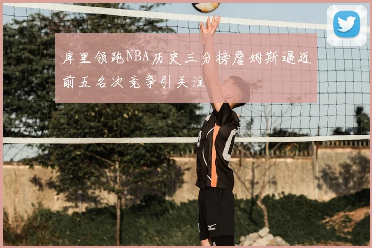 库里领跑NBA历史三分榜詹姆斯逼近前五名次竞争引关注